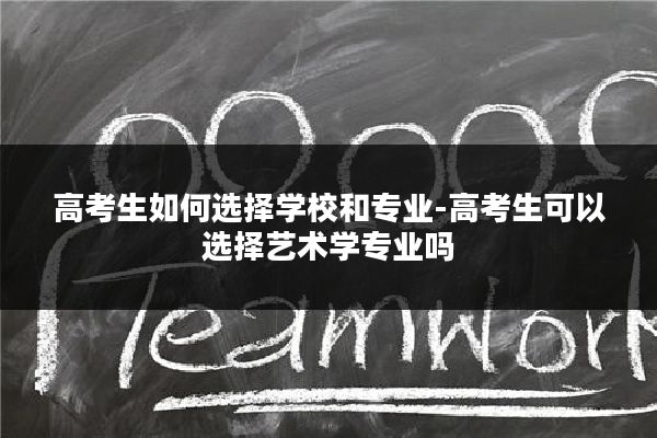 高考生如何选择学校和专业-高考生可以选择艺术学专业吗