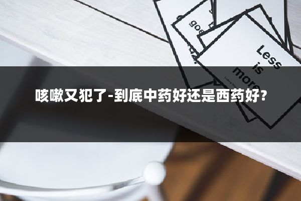 咳嗽又犯了-到底中药好还是西药好?