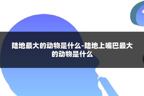 陆地最大的动物是什么-陆地上嘴巴最大的动物是什么