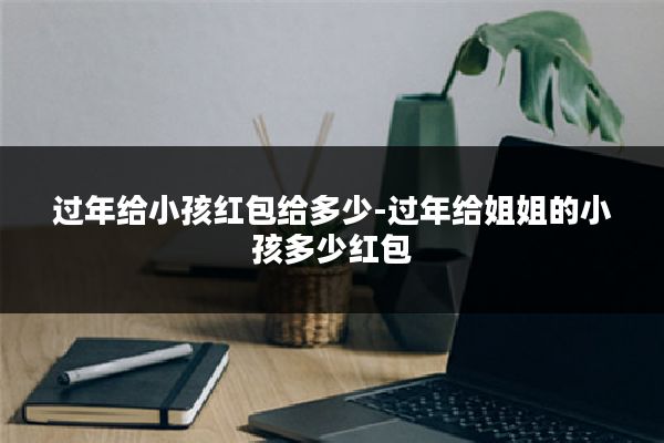 过年给小孩红包给多少-过年给姐姐的小孩多少红包