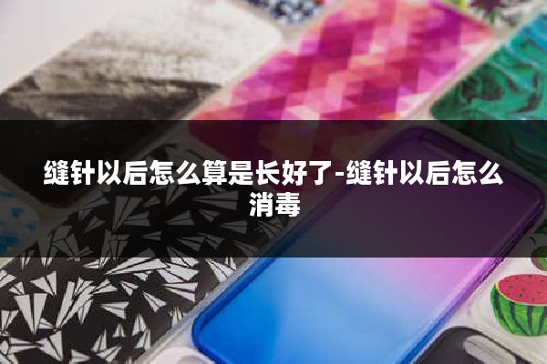 缝针以后怎么算是长好了-缝针以后怎么消毒