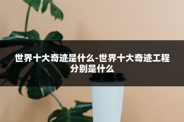 世界十大奇迹是什么-世界十大奇迹工程分别是什么