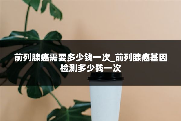 前列腺癌需要多少钱一次_前列腺癌基因检测多少钱一次