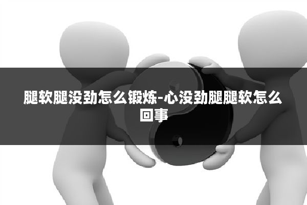 腿软腿没劲怎么锻炼-心没劲腿腿软怎么回事