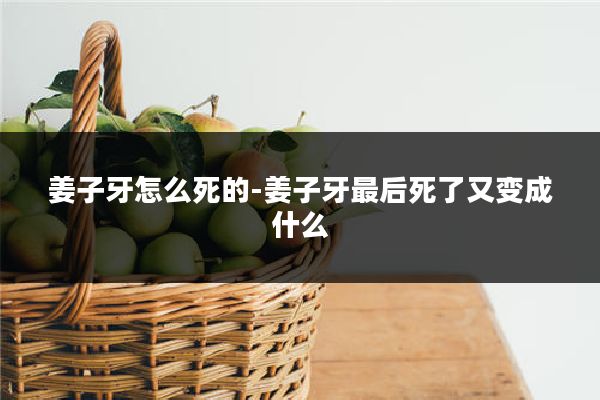 姜子牙怎么死的-姜子牙最后死了又变成什么