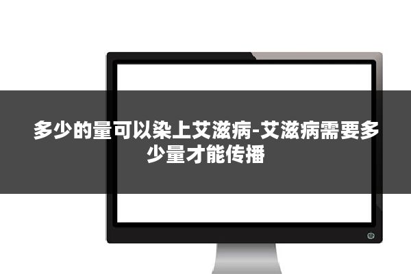 多少的量可以染上艾滋病-艾滋病需要多少量才能传播