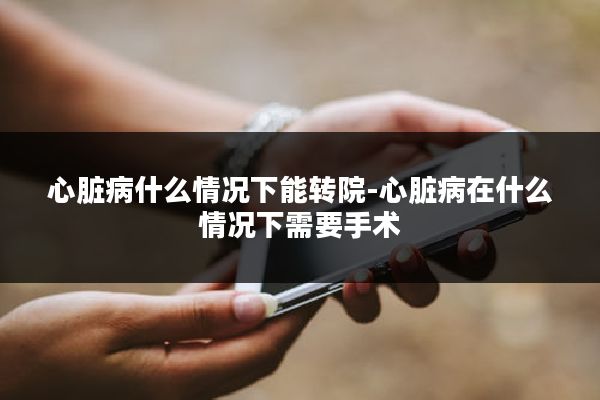 心脏病什么情况下能转院-心脏病在什么情况下需要手术