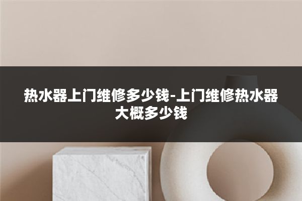 热水器上门维修多少钱-上门维修热水器大概多少钱