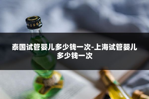 泰国试管婴儿多少钱一次-上海试管婴儿多少钱一次