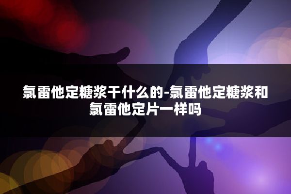 氯雷他定糖浆干什么的-氯雷他定糖浆和氯雷他定片一样吗