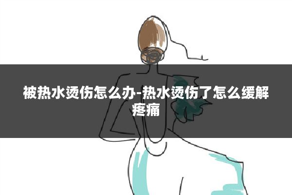 被热水烫伤怎么办-热水烫伤了怎么缓解疼痛