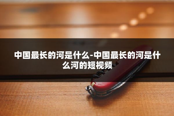 中国最长的河是什么-中国最长的河是什么河的短视频