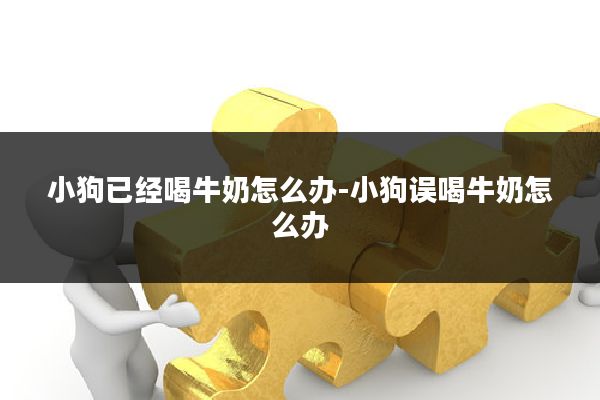 小狗已经喝牛奶怎么办-小狗误喝牛奶怎么办
