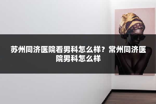 苏州同济医院看男科怎么样？常州同济医院男科怎么样