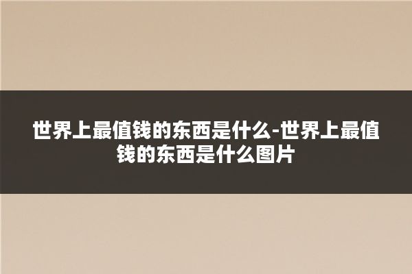 世界上最值钱的东西是什么-世界上最值钱的东西是什么图片
