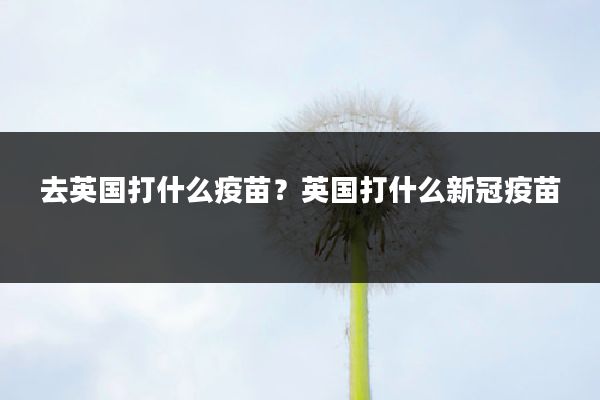 去英国打什么疫苗?英国打什么新冠疫苗