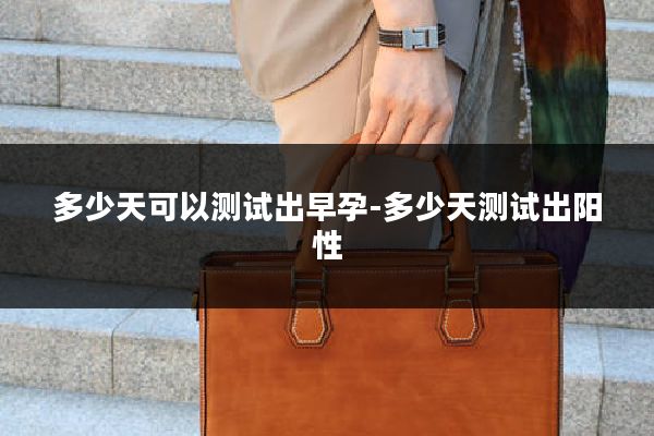 多少天可以测试出早孕-多少天测试出阳性