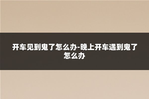 开车见到鬼了怎么办-晚上开车遇到鬼了怎么办