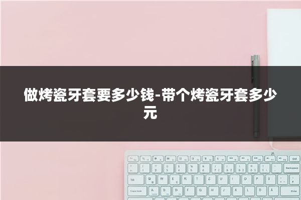 做烤瓷牙套要多少钱-带个烤瓷牙套多少元