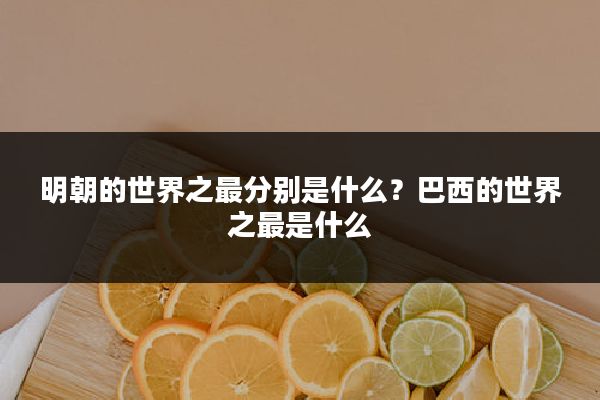 明朝的世界之最分别是什么?巴西的世界之最是什么