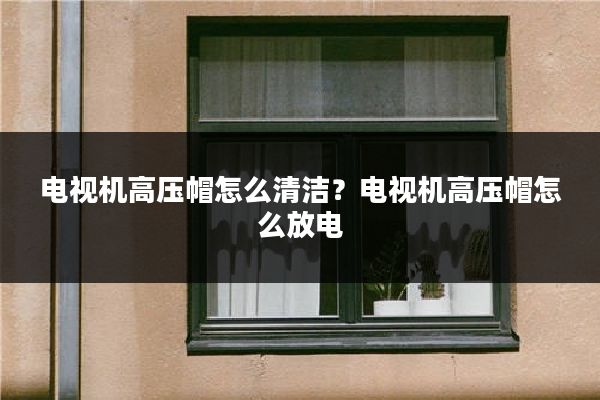 电视机高压帽怎么清洁？电视机高压帽怎么放电