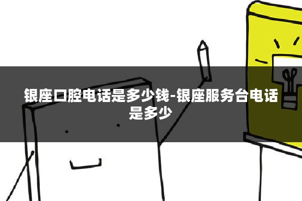 银座口腔电话是多少钱-银座服务台电话是多少