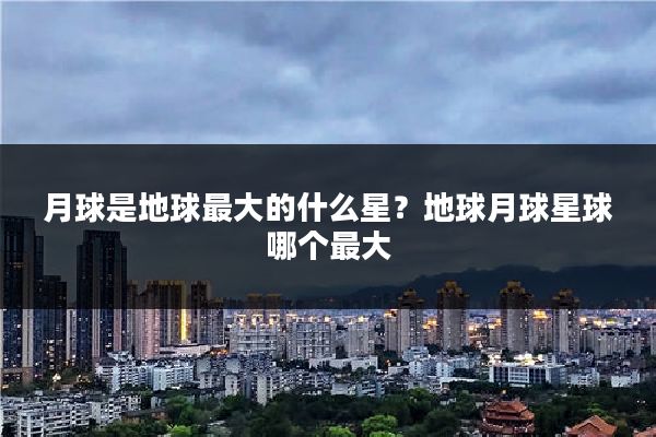 月球是地球最大的什么星？地球月球星球哪个最大