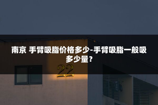 南京 手臂吸脂价格多少-手臂吸脂一般吸多少量?