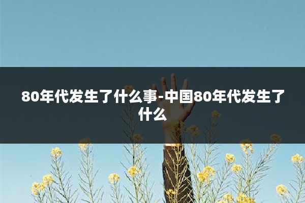 80年代发生了什么事-中国80年代发生了什么