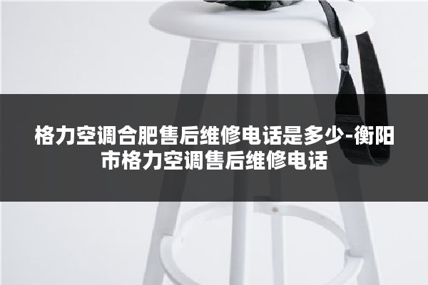 格力空调合肥售后维修电话是多少-衡阳市格力空调售后维修电话