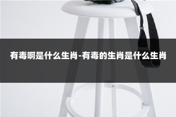 有毒啊是什么生肖-有毒的生肖是什么生肖