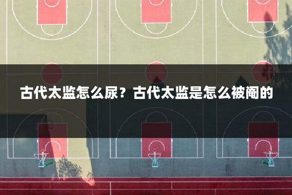 古代太监怎么尿?古代太监是怎么被阉的