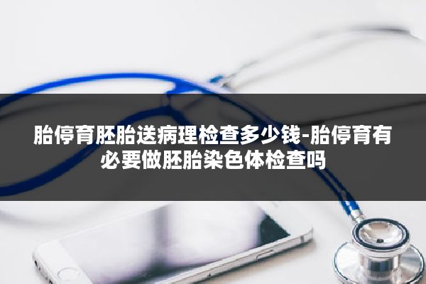 胎停育胚胎送病理检查多少钱-胎停育有必要做胚胎染色体检查吗