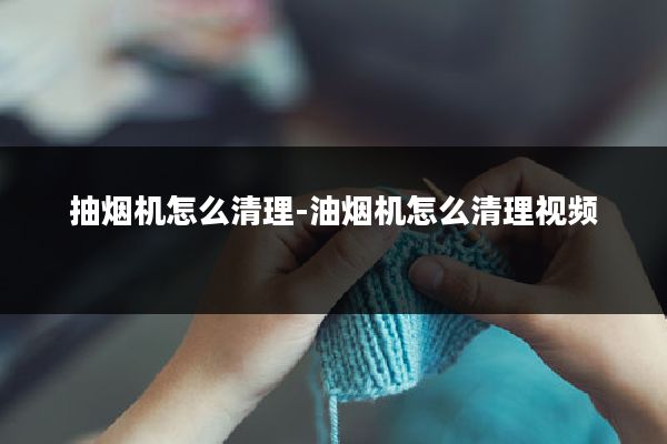 抽烟机怎么清理-油烟机怎么清理视频