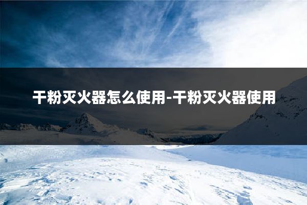 干粉灭火器怎么使用-干粉灭火器使用