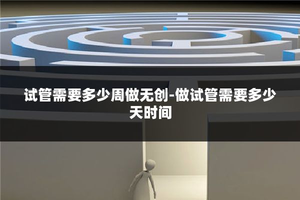 试管需要多少周做无创-做试管需要多少天时间