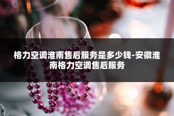 格力空调淮南售后服务是多少钱-安徽淮南格力空调售后服务