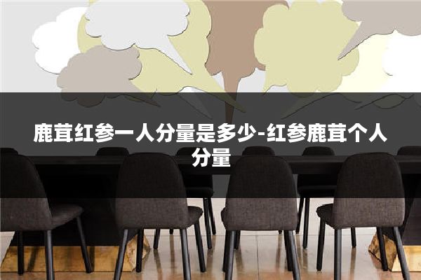 鹿茸红参一人分量是多少-红参鹿茸个人分量