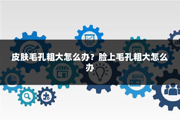 皮肤毛孔粗大怎么办？脸上毛孔粗大怎么办