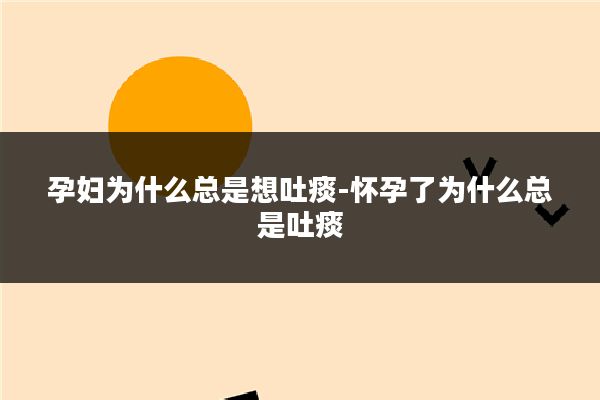 孕妇为什么总是想吐痰-怀孕了为什么总是吐痰