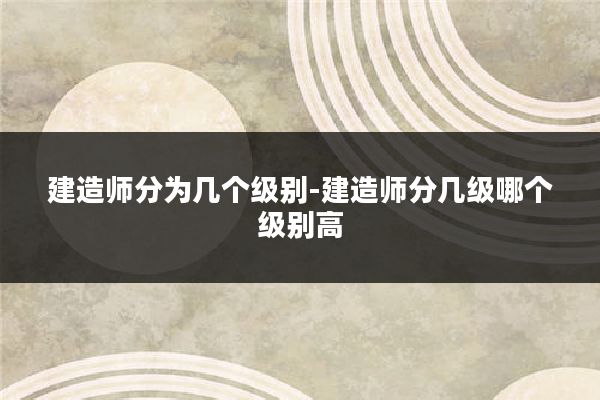 建造师分为几个级别-建造师分几级哪个级别高