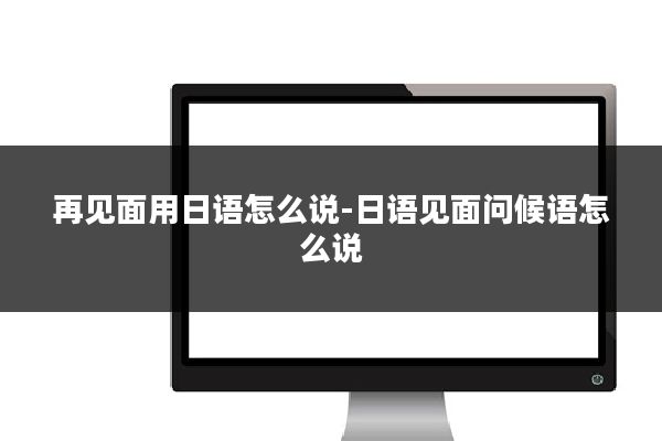 再见面用日语怎么说-日语见面问候语怎么说