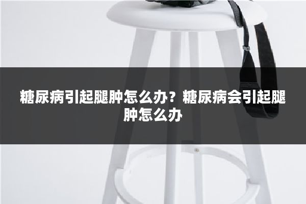 糖尿病引起腿肿怎么办?糖尿病会引起腿肿怎么办