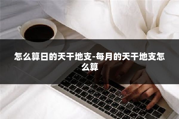 怎么算日的天干地支-每月的天干地支怎么算