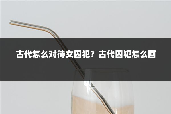 古代怎么对待女囚犯?古代囚犯怎么画