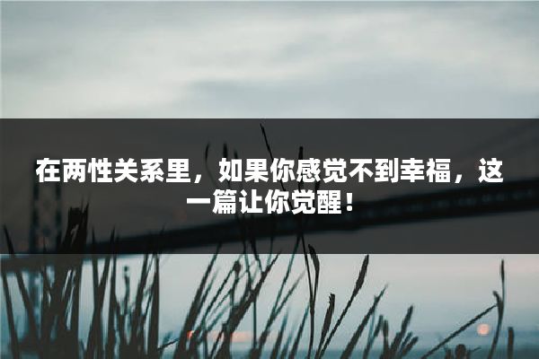 在两性关系里，如果你感觉不到幸福，这一篇让你觉醒！