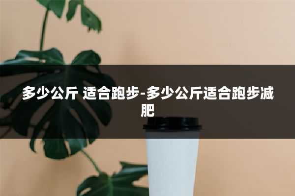 多少公斤 适合跑步-多少公斤适合跑步减肥