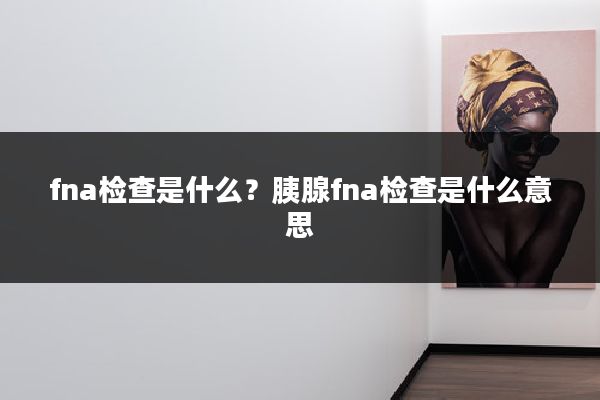 fna检查是什么?胰腺fna检查是什么意思