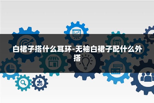 白裙子搭什么耳环-无袖白裙子配什么外搭