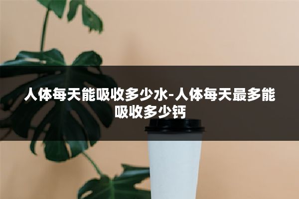 人体每天能吸收多少水-人体每天最多能吸收多少钙